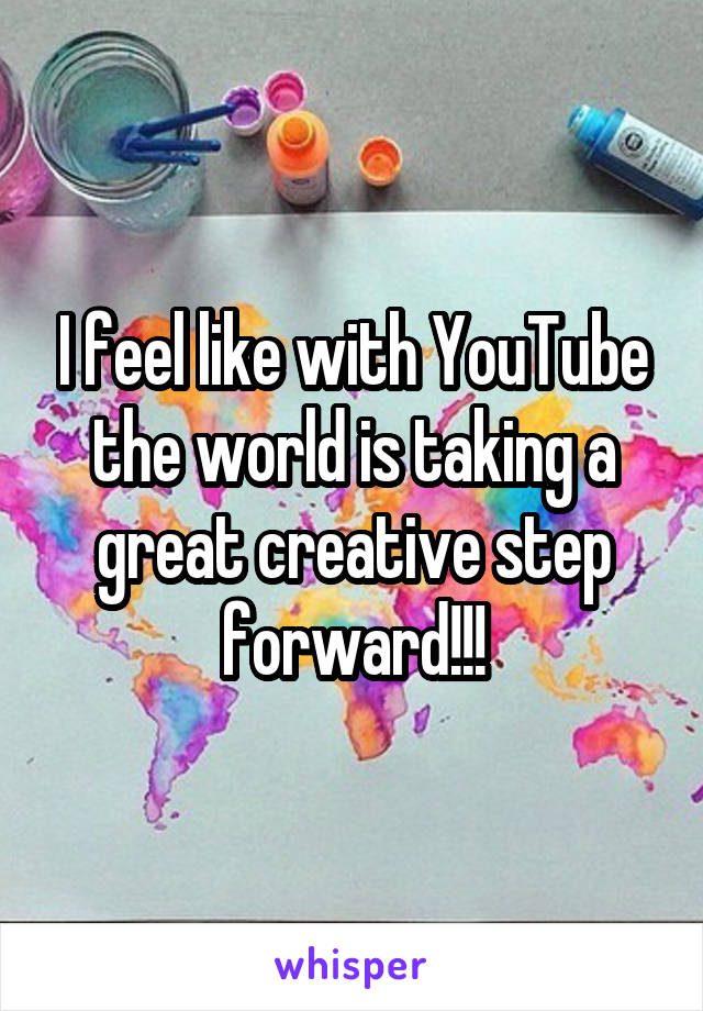 I feel like with YouTube the world is taking a great creative step forward!!!
