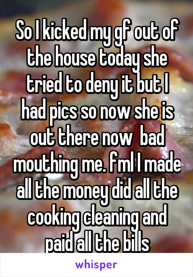 So I kicked my gf out of the house today she tried to deny it but I had pics so now she is out there now  bad mouthing me. fml I made all the money did all the cooking cleaning and paid all the bills
