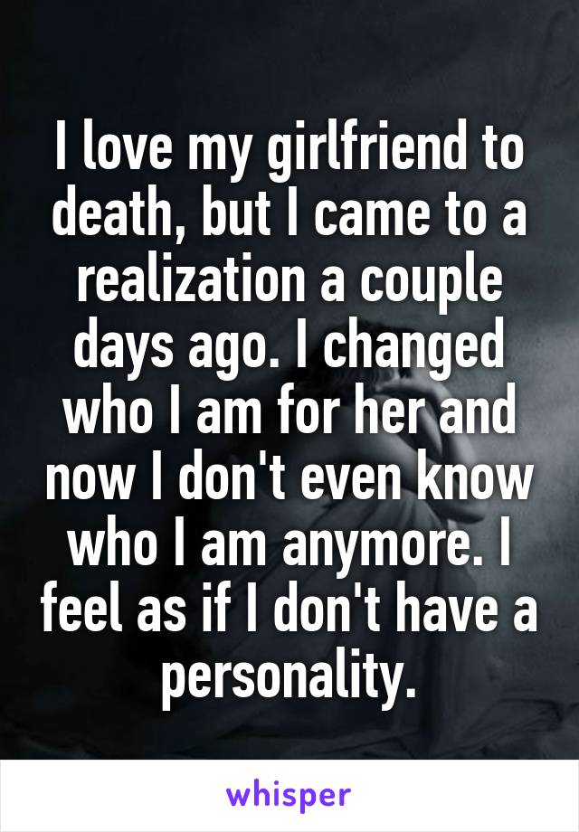 I love my girlfriend to death, but I came to a realization a couple days ago. I changed who I am for her and now I don't even know who I am anymore. I feel as if I don't have a personality.