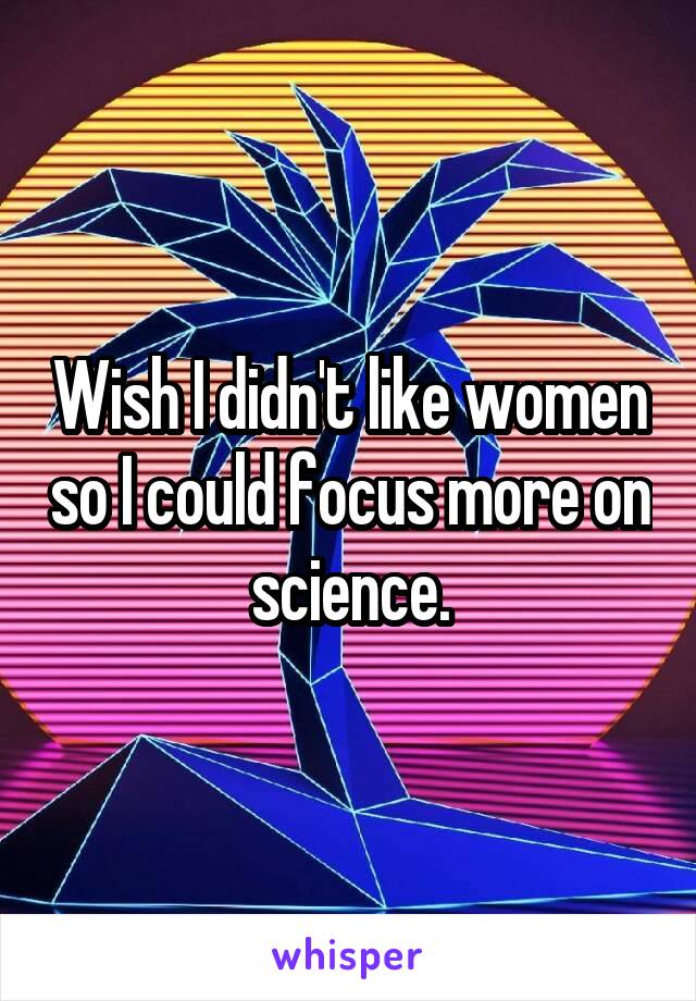 Wish I didn't like women so I could focus more on science.