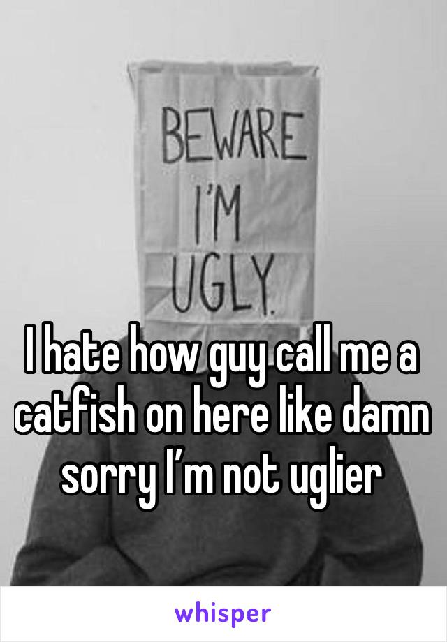 I hate how guy call me a catfish on here like damn sorry I’m not uglier 