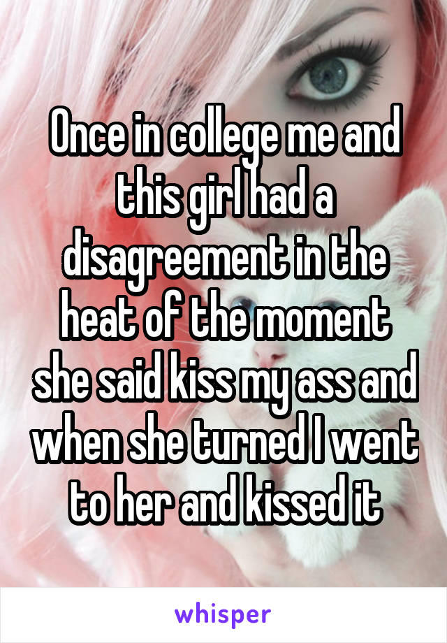 Once in college me and this girl had a disagreement in the heat of the moment she said kiss my ass and when she turned I went to her and kissed it