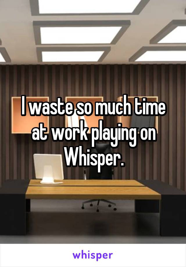 I waste so much time at work playing on Whisper.