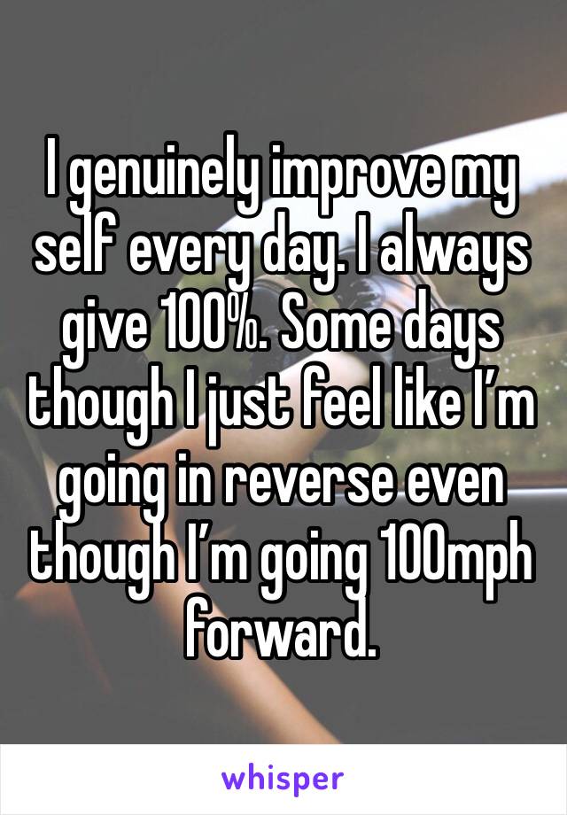 I genuinely improve my self every day. I always give 100%. Some days though I just feel like I’m going in reverse even though I’m going 100mph forward.