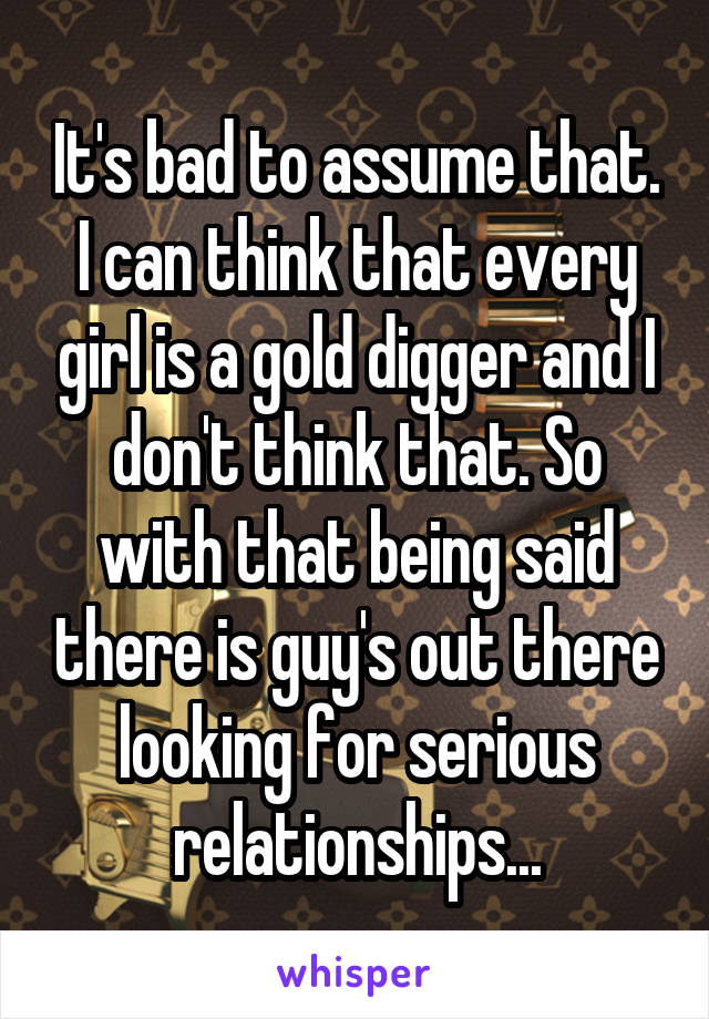 It's bad to assume that. I can think that every girl is a gold digger and I don't think that. So with that being said there is guy's out there looking for serious relationships...