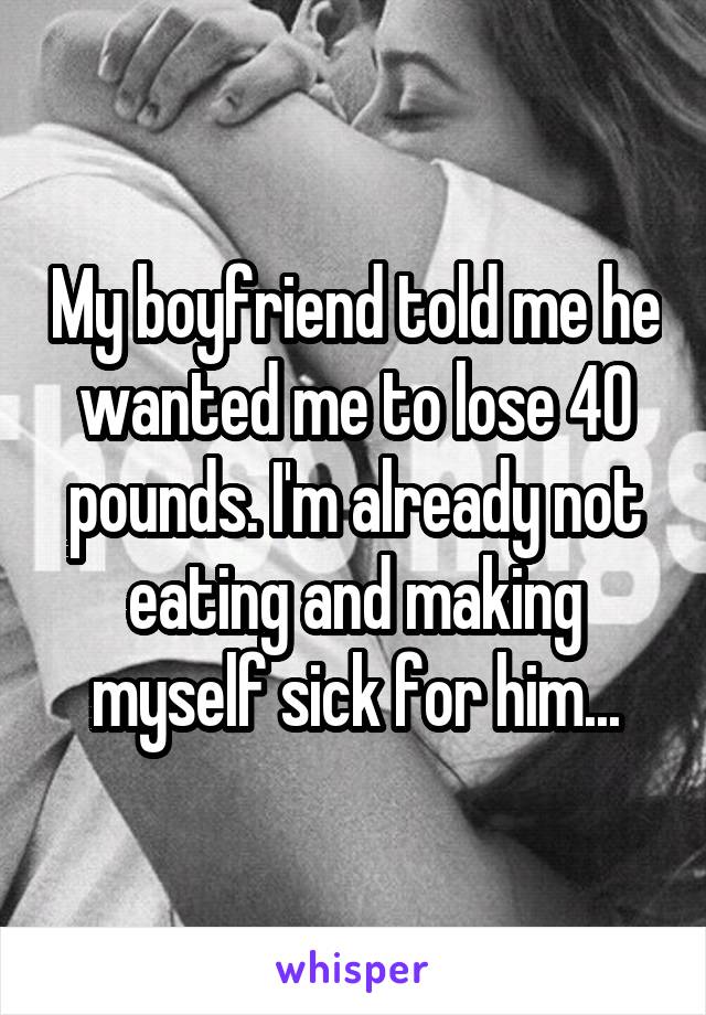 My boyfriend told me he wanted me to lose 40 pounds. I'm already not eating and making myself sick for him...