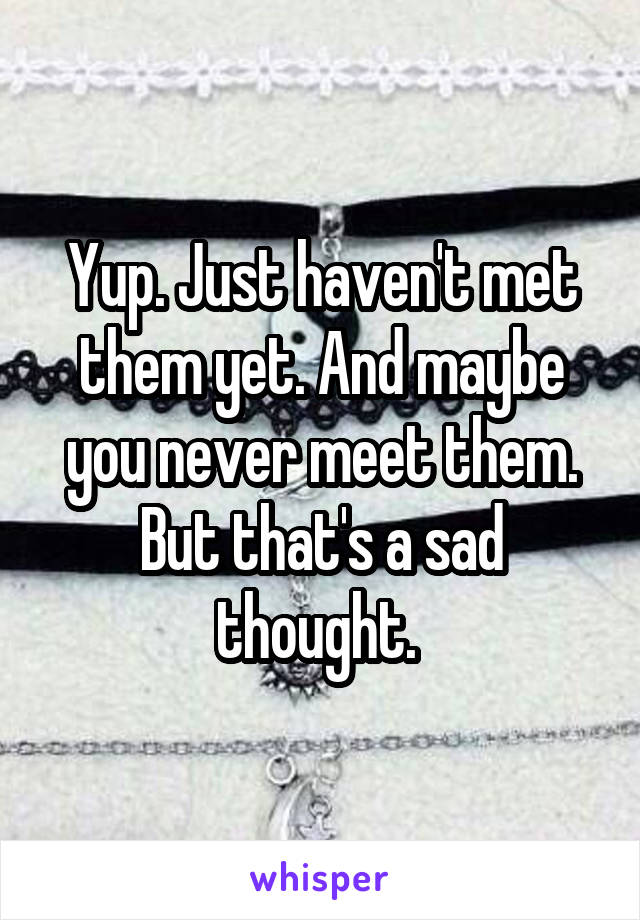 Yup. Just haven't met them yet. And maybe you never meet them. But that's a sad thought. 