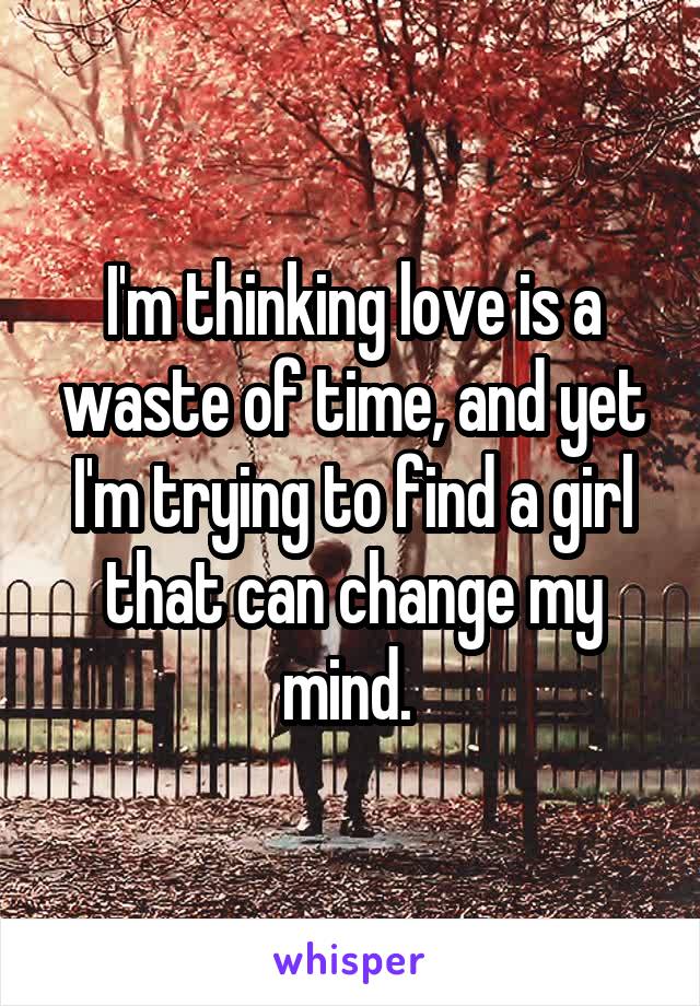 I'm thinking love is a waste of time, and yet I'm trying to find a girl that can change my mind. 