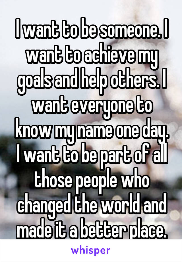 I want to be someone. I want to achieve my goals and help others. I want everyone to know my name one day. I want to be part of all those people who changed the world and made it a better place.