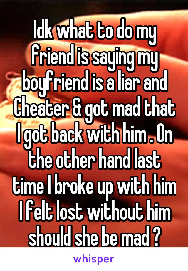 Idk what to do my friend is saying my boyfriend is a liar and Cheater & got mad that I got back with him . On the other hand last time I broke up with him I felt lost without him should she be mad ?