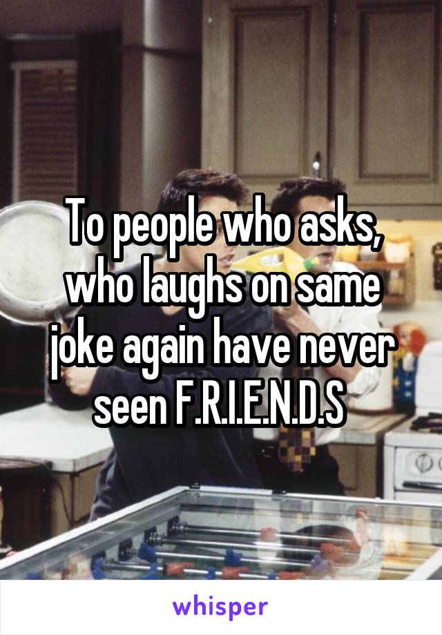 To people who asks, who laughs on same joke again have never seen F.R.I.E.N.D.S 