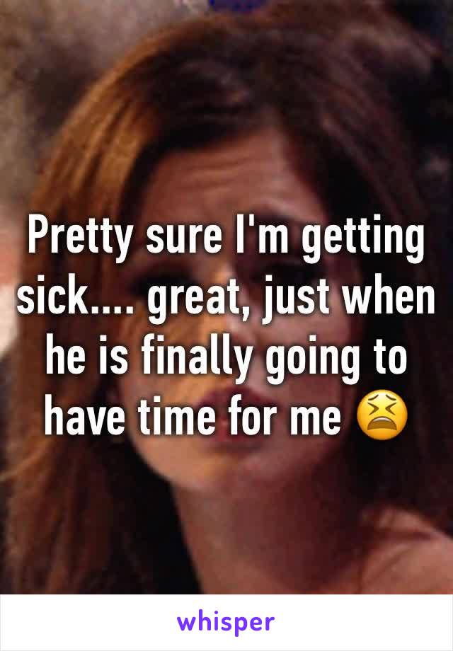 Pretty sure I'm getting sick.... great, just when he is finally going to have time for me 😫