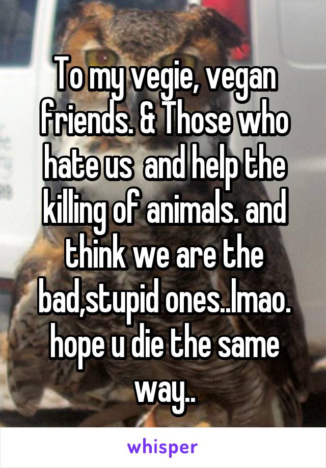 To my vegie, vegan friends. & Those who hate us  and help the killing of animals. and think we are the bad,stupid ones..lmao. hope u die the same way..