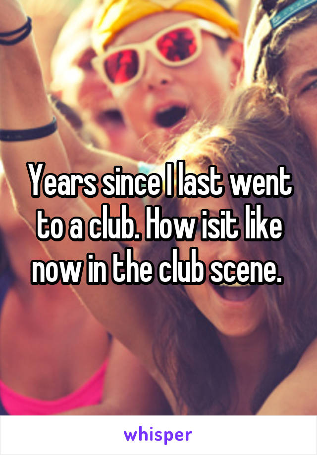 Years since I last went to a club. How isit like now in the club scene. 