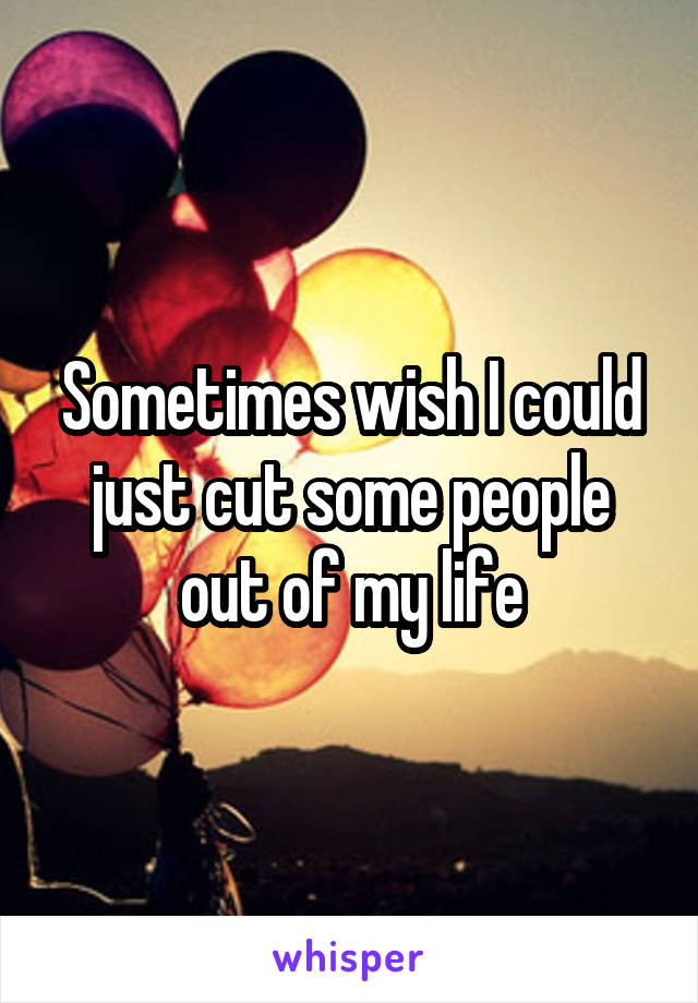 Sometimes wish I could just cut some people out of my life