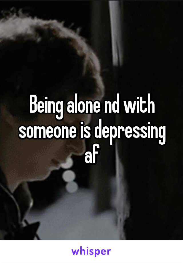 Being alone nd with someone is depressing af