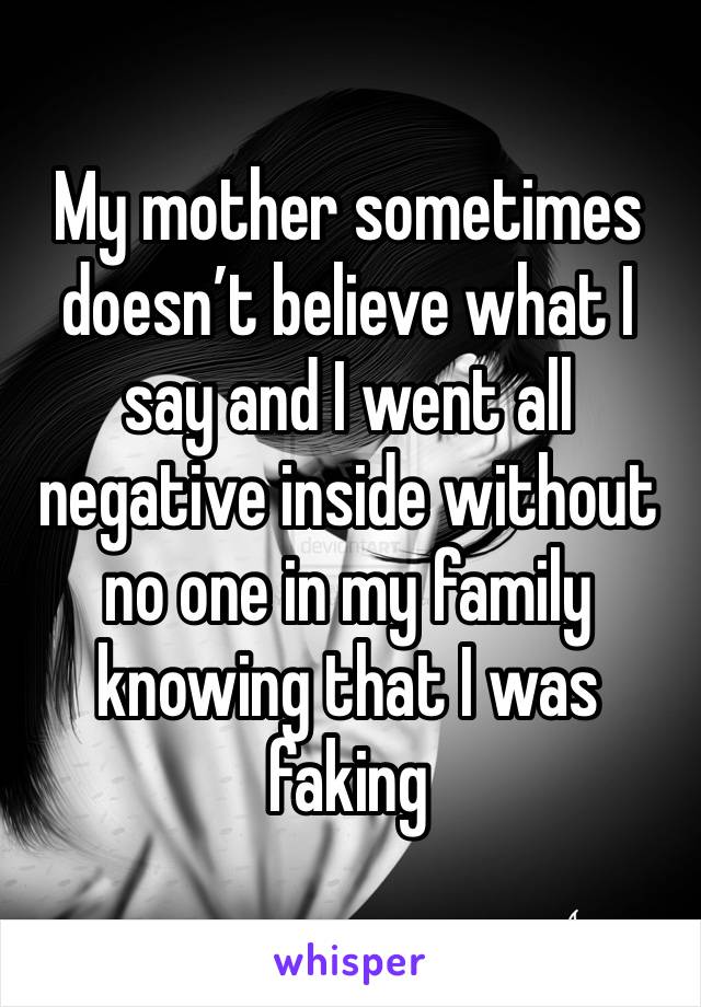 My mother sometimes doesn’t believe what I say and I went all negative inside without no one in my family knowing that I was faking