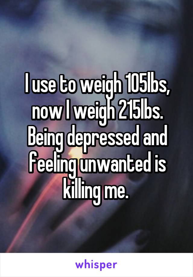I use to weigh 105lbs, now I weigh 215lbs. Being depressed and feeling unwanted is killing me. 