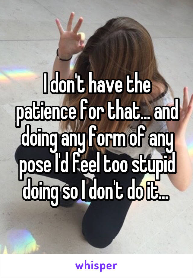 I don't have the patience for that... and doing any form of any pose I'd feel too stupid doing so I don't do it... 