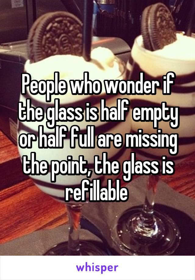 People who wonder if the glass is half empty or half full are missing the point, the glass is refillable 