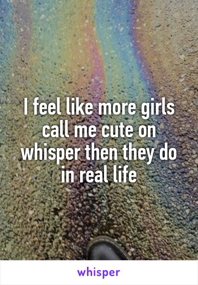 I feel like more girls call me cute on whisper then they do in real life