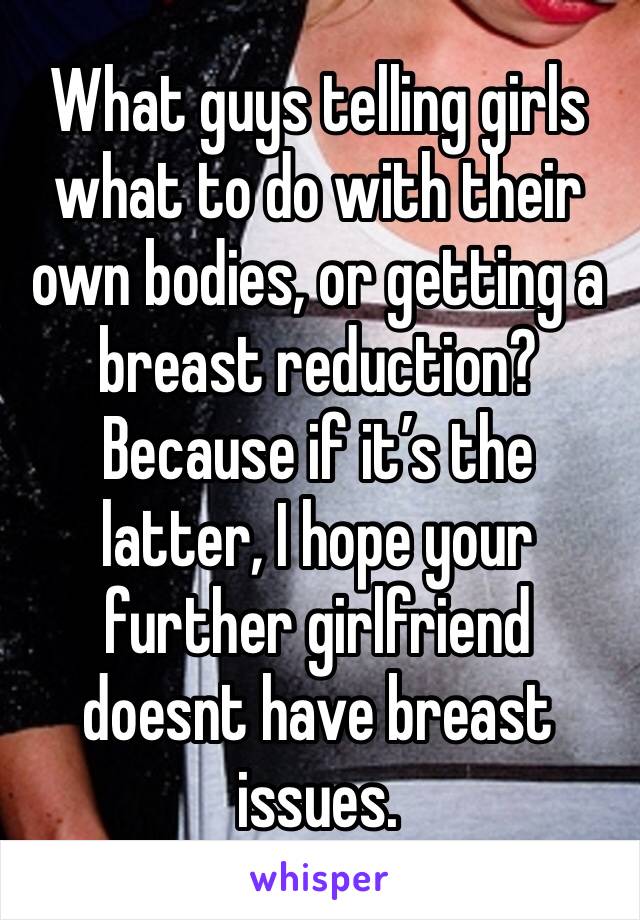 What guys telling girls what to do with their own bodies, or getting a breast reduction? 
Because if it’s the latter, I hope your further girlfriend doesnt have breast issues. 
