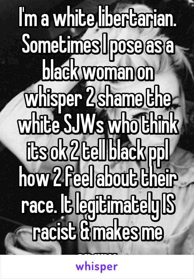 I'm a white libertarian. Sometimes I pose as a black woman on whisper 2 shame the white SJWs who think its ok 2 tell black ppl how 2 feel about their race. It legitimately IS racist & makes me angry.