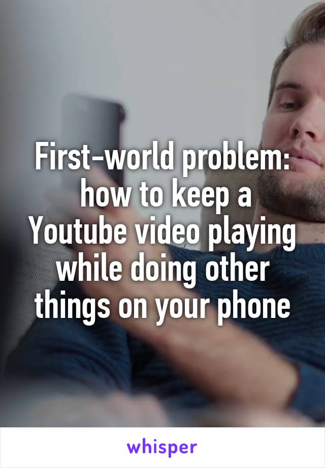 First-world problem:
 how to keep a Youtube video playing while doing other things on your phone