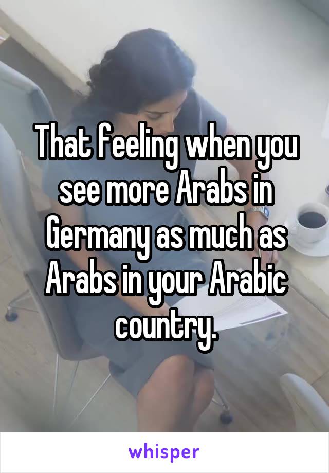 That feeling when you see more Arabs in Germany as much as Arabs in your Arabic country.