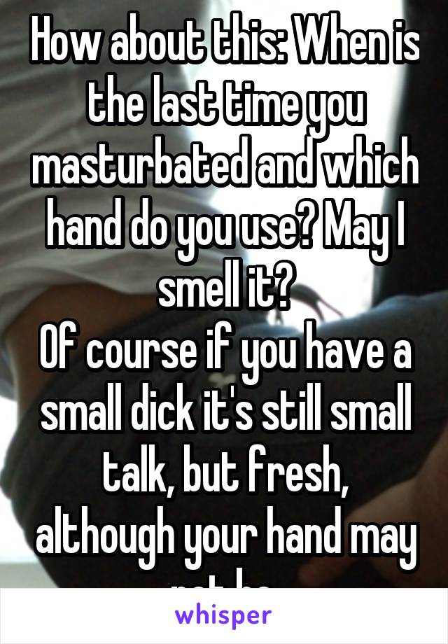 How about this: When is the last time you masturbated and which hand do you use? May I smell it?
Of course if you have a small dick it's still small talk, but fresh, although your hand may not be.