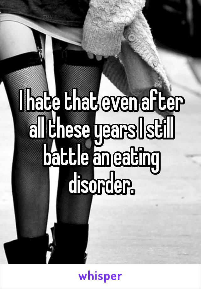 I hate that even after all these years I still battle an eating disorder.