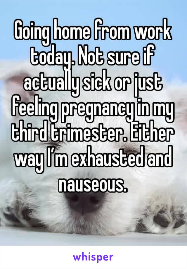 Going home from work today. Not sure if actually sick or just feeling pregnancy in my third trimester. Either way I’m exhausted and nauseous. 