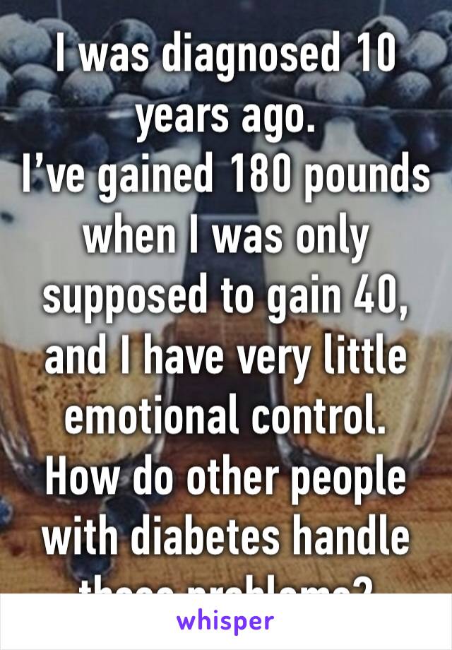 I was diagnosed 10 years ago. 
I’ve gained 180 pounds when I was only supposed to gain 40, and I have very little emotional control.
How do other people with diabetes handle these problems?