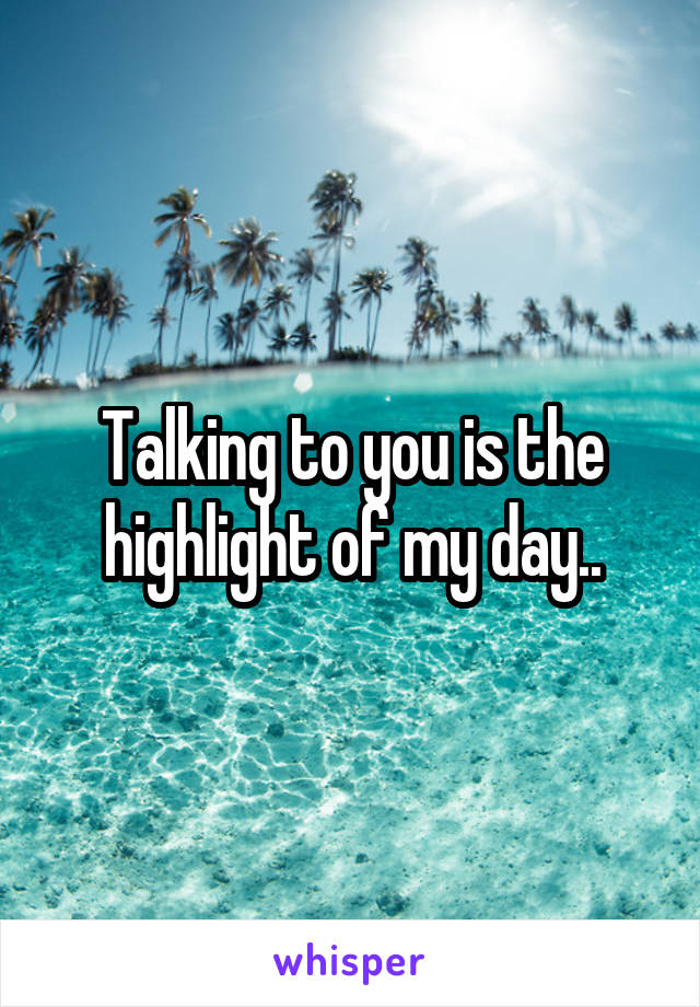 Talking to you is the highlight of my day..