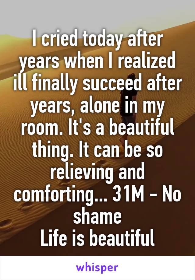 I cried today after years when I realized ill finally succeed after years, alone in my room. It's a beautiful thing. It can be so relieving and comforting... 31M - No shame
Life is beautiful
