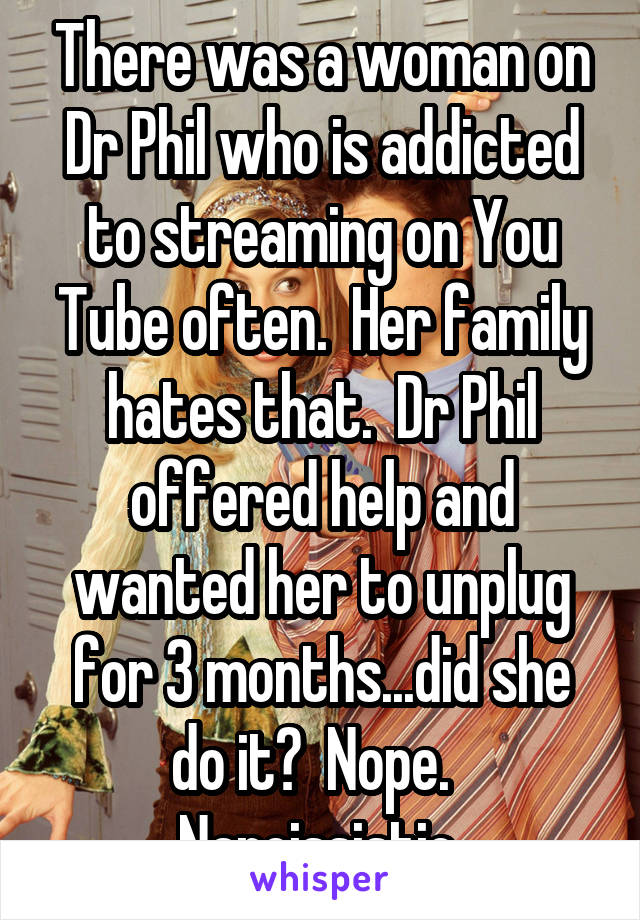 There was a woman on Dr Phil who is addicted to streaming on You Tube often.  Her family hates that.  Dr Phil offered help and wanted her to unplug for 3 months...did she do it?  Nope.  
Narcissistic 