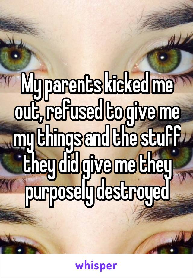 My parents kicked me out, refused to give me my things and the stuff they did give me they purposely destroyed