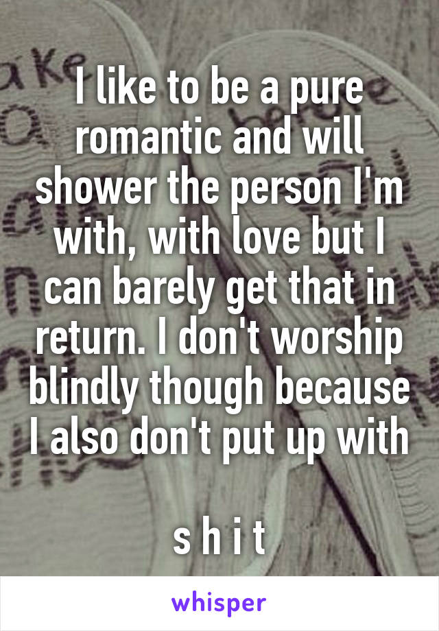 I like to be a pure romantic and will shower the person I'm with, with love but I can barely get that in return. I don't worship blindly though because I also don't put up with 
s h i t