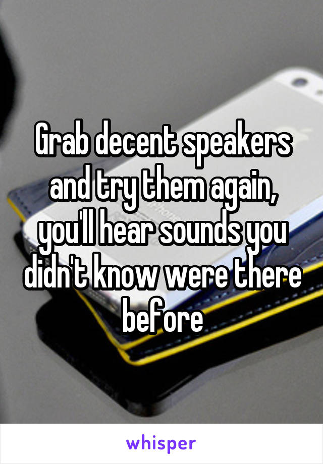 Grab decent speakers and try them again, you'll hear sounds you didn't know were there before