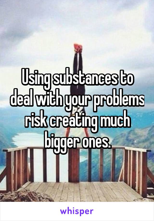 Using substances to deal with your problems risk creating much bigger ones.