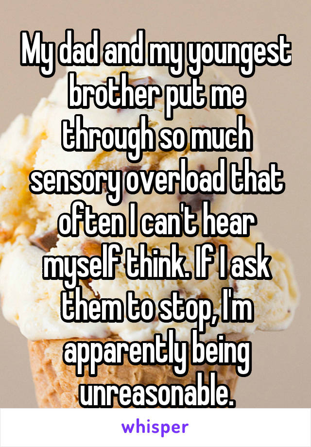 My dad and my youngest brother put me through so much sensory overload that often I can't hear myself think. If I ask them to stop, I'm apparently being unreasonable.