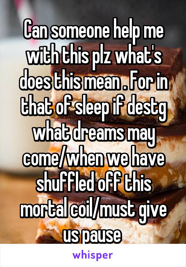 Can someone help me with this plz what's does this mean . For in that of sleep if destg what dreams may come/when we have shuffled off this mortal coil/must give us pause 