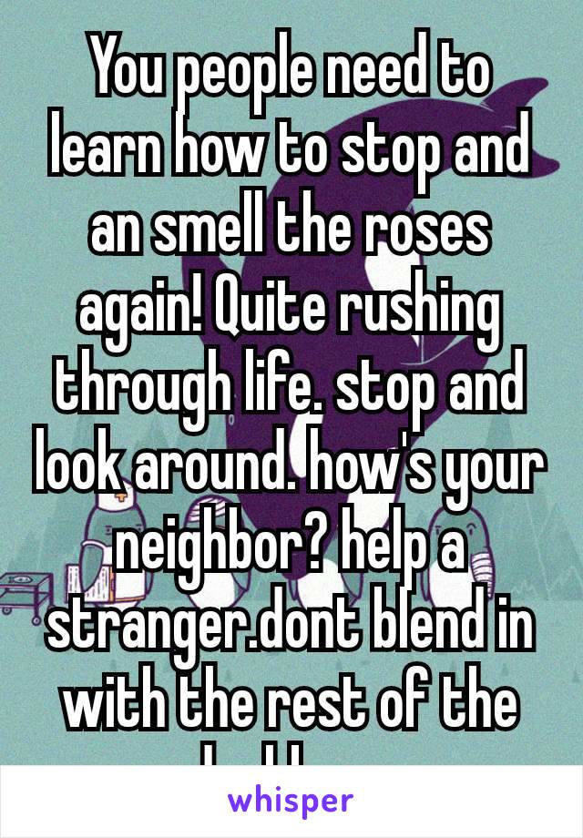 You people need to learn how to stop and an smell the roses again! Quite rushing through life. stop and look around. how's your neighbor? help a stranger.dont blend in with the rest of the dushbags​