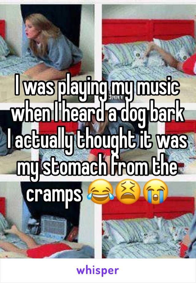 I was playing my music when I heard a dog bark  I actually thought it was my stomach from the cramps 😂😫😭