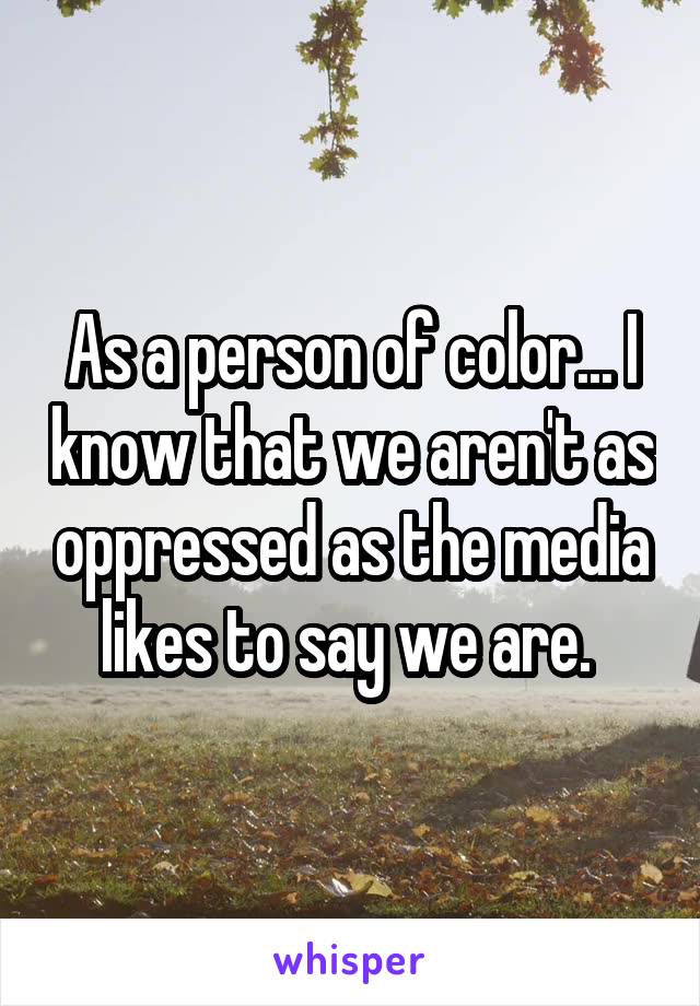 As a person of color... I know that we aren't as oppressed as the media likes to say we are. 