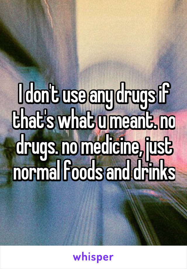 I don't use any drugs if that's what u meant. no drugs. no medicine, just normal foods and drinks