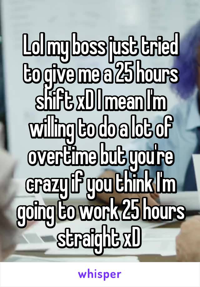 Lol my boss just tried to give me a 25 hours shift xD I mean I'm willing to do a lot of overtime but you're crazy if you think I'm going to work 25 hours straight xD 