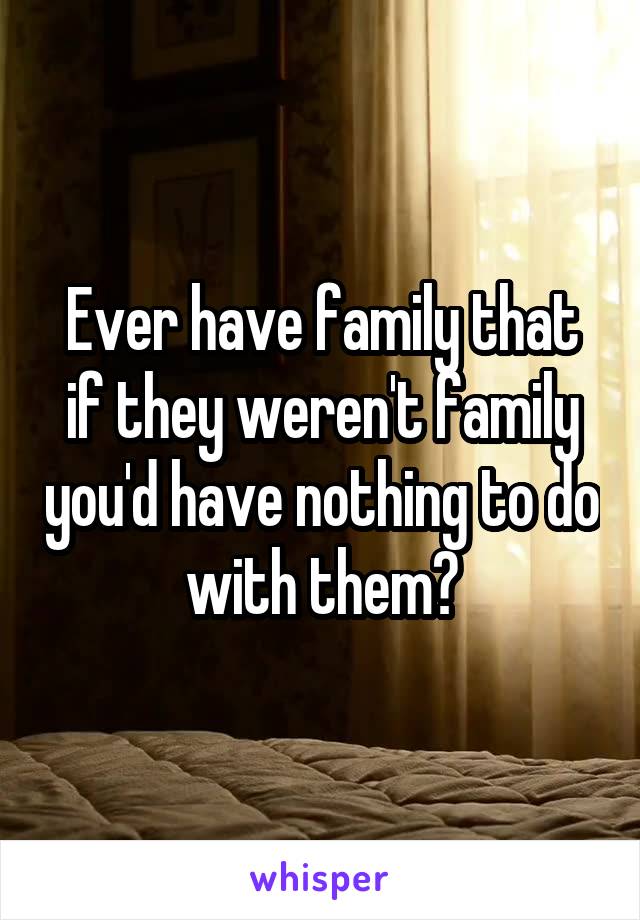Ever have family that if they weren't family you'd have nothing to do with them?