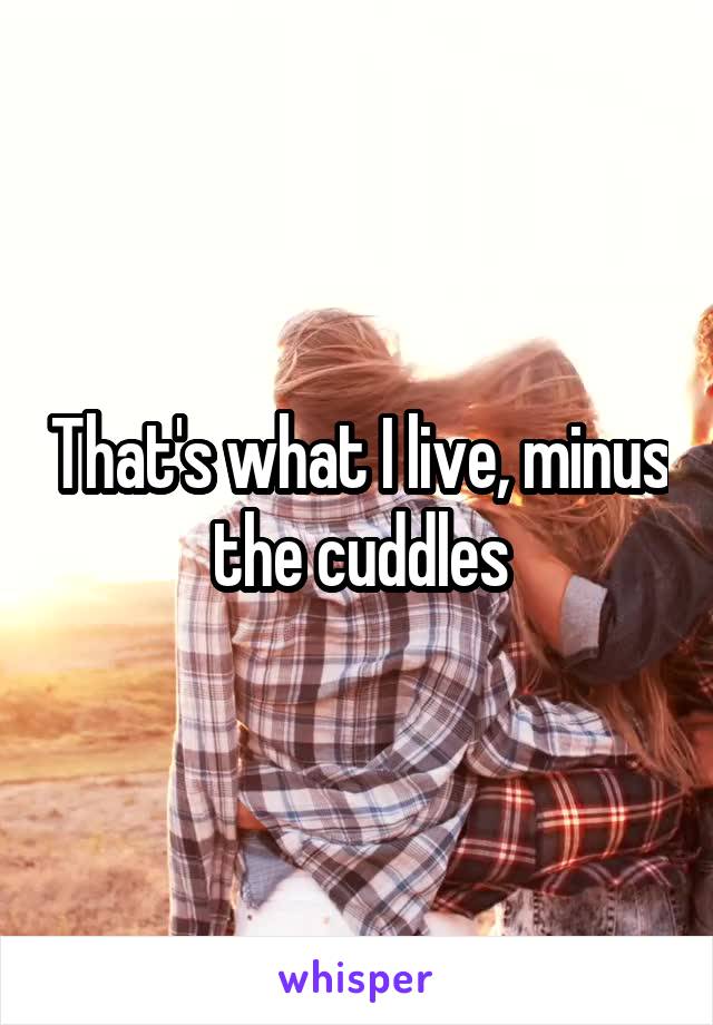That's what I live, minus the cuddles
