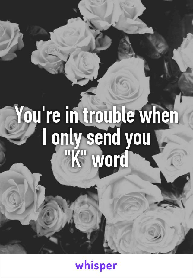 You're in trouble when I only send you
"K" word